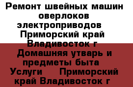 Ремонт швейных машин, оверлоков, электроприводов. - Приморский край, Владивосток г. Домашняя утварь и предметы быта » Услуги   . Приморский край,Владивосток г.